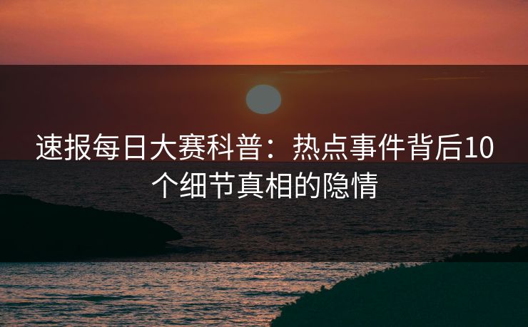 速报每日大赛科普：热点事件背后10个细节真相的隐情