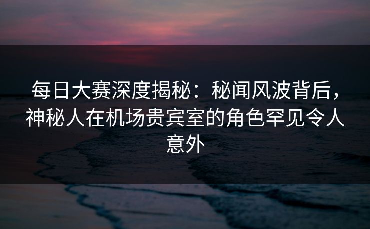 每日大赛深度揭秘：秘闻风波背后，神秘人在机场贵宾室的角色罕见令人意外
