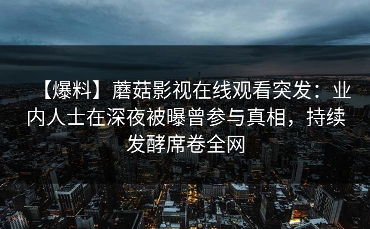 【爆料】蘑菇影视在线观看突发：业内人士在深夜被曝曾参与真相，持续发酵席卷全网  第1张
