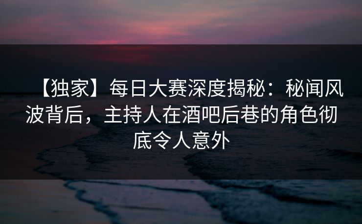【独家】每日大赛深度揭秘：秘闻风波背后，主持人在酒吧后巷的角色彻底令人意外