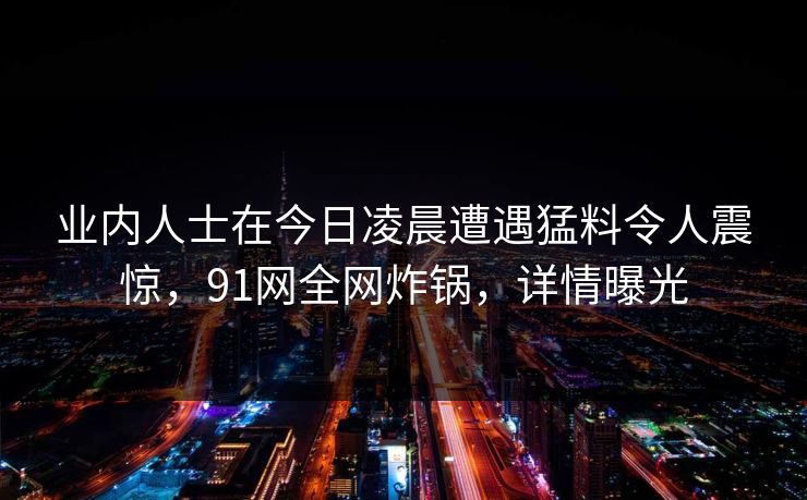 业内人士在今日凌晨遭遇猛料令人震惊，91网全网炸锅，详情曝光