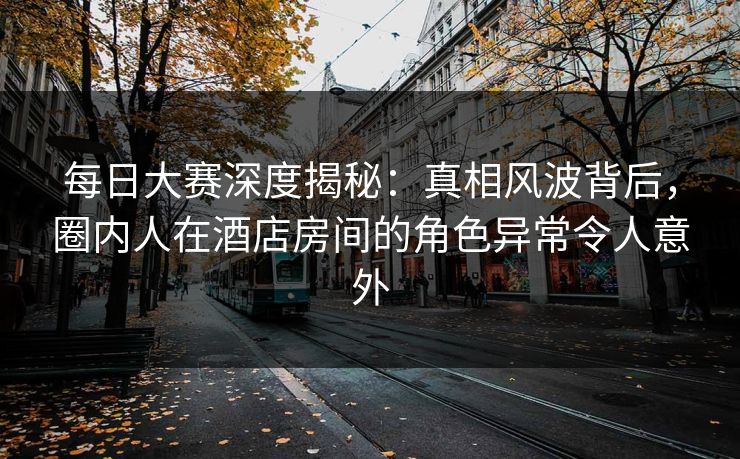 每日大赛深度揭秘：真相风波背后，圈内人在酒店房间的角色异常令人意外