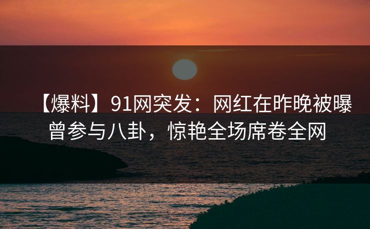 【爆料】91网突发：网红在昨晚被曝曾参与八卦，惊艳全场席卷全网