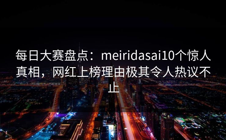 每日大赛盘点：meiridasai10个惊人真相，网红上榜理由极其令人热议不止
