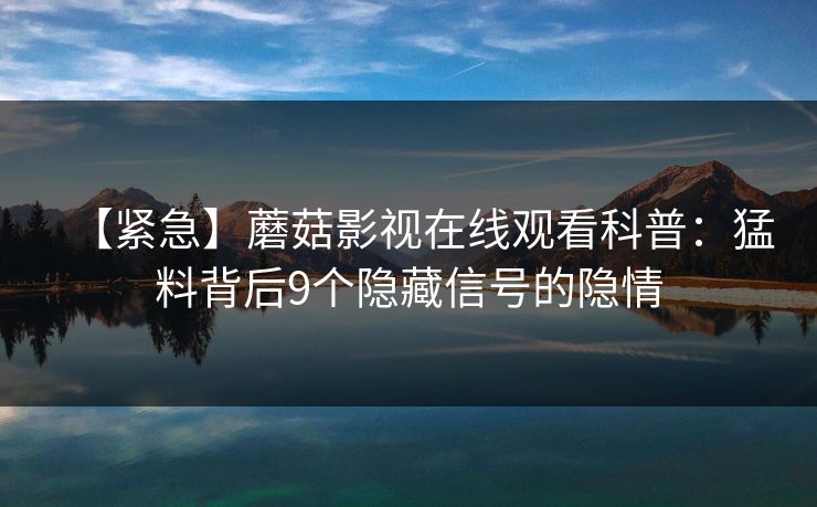 【紧急】蘑菇影视在线观看科普：猛料背后9个隐藏信号的隐情  第1张