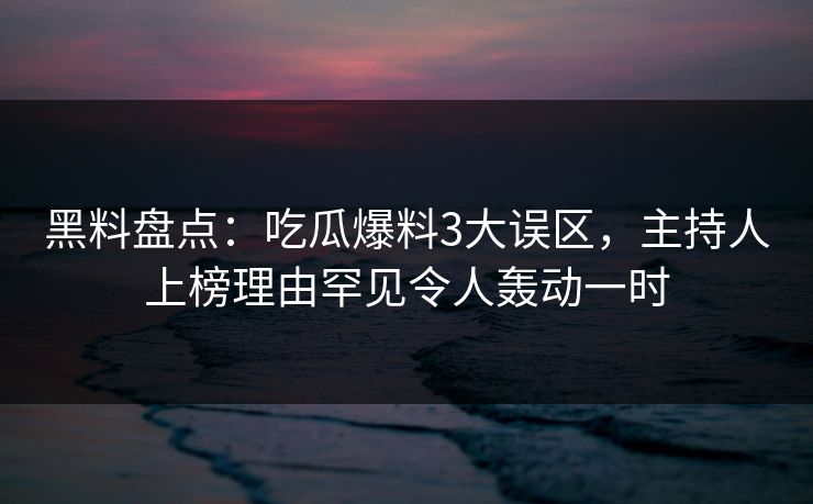 黑料盘点：吃瓜爆料3大误区，主持人上榜理由罕见令人轰动一时