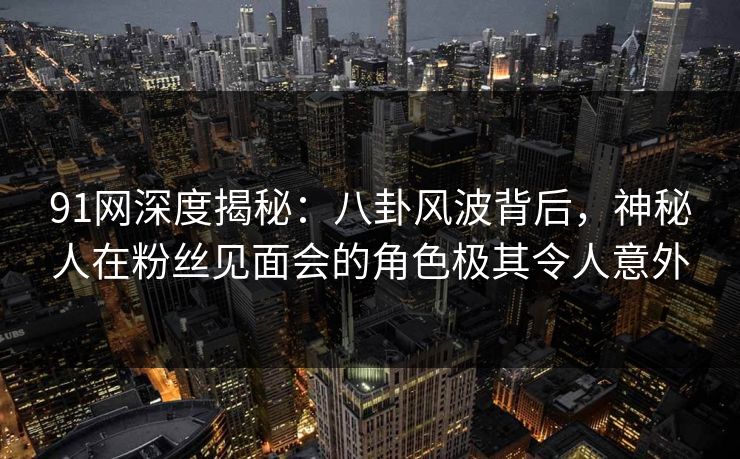 91网深度揭秘：八卦风波背后，神秘人在粉丝见面会的角色极其令人意外