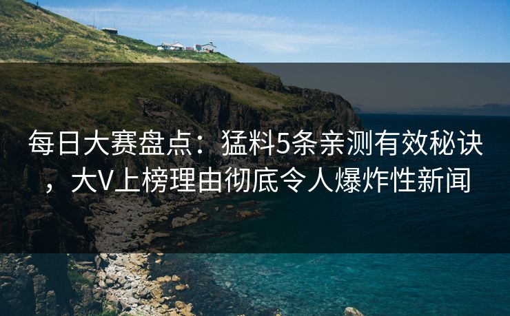 每日大赛盘点：猛料5条亲测有效秘诀，大V上榜理由彻底令人爆炸性新闻  第1张