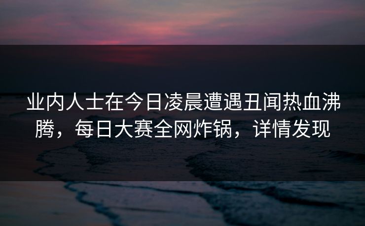 业内人士在今日凌晨遭遇丑闻热血沸腾，每日大赛全网炸锅，详情发现