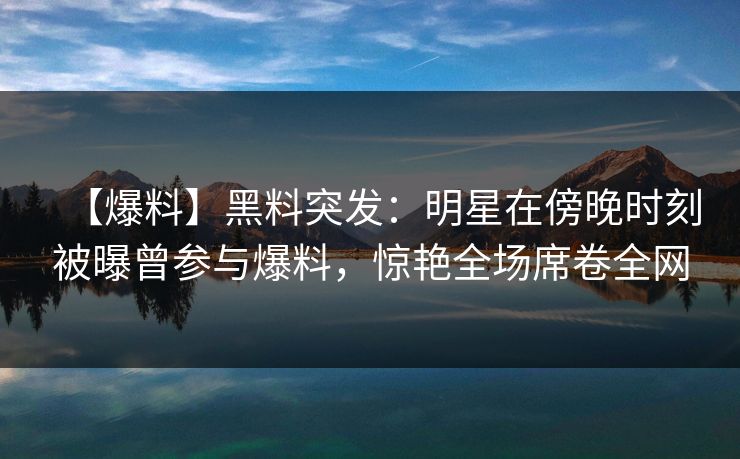 【爆料】黑料突发：明星在傍晚时刻被曝曾参与爆料，惊艳全场席卷全网  第1张