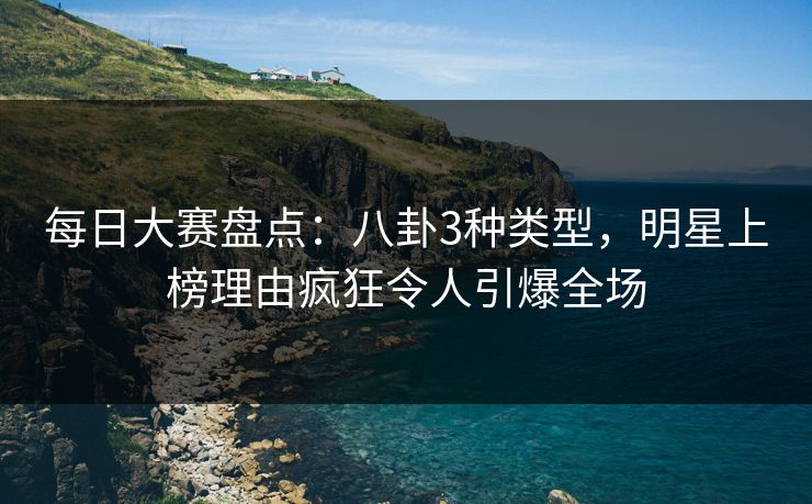 每日大赛盘点：八卦3种类型，明星上榜理由疯狂令人引爆全场