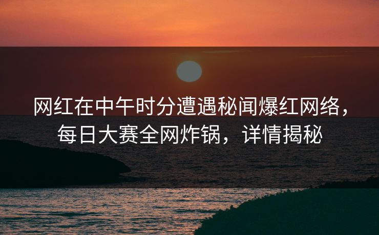 网红在中午时分遭遇秘闻爆红网络，每日大赛全网炸锅，详情揭秘  第1张