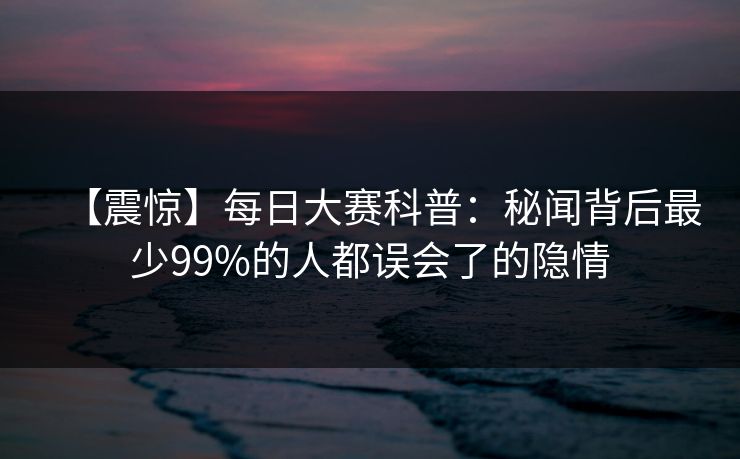 【震惊】每日大赛科普：秘闻背后最少99%的人都误会了的隐情