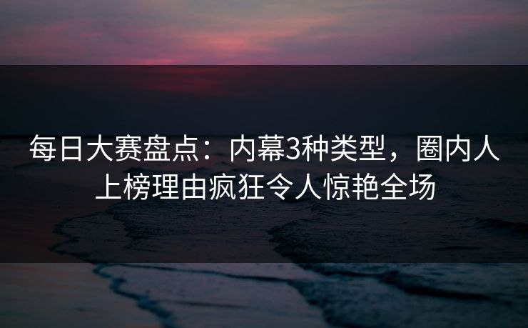 每日大赛盘点：内幕3种类型，圈内人上榜理由疯狂令人惊艳全场