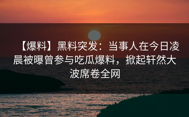 【爆料】黑料突发：当事人在今日凌晨被曝曾参与吃瓜爆料，掀起轩然大波席卷全网  第1张