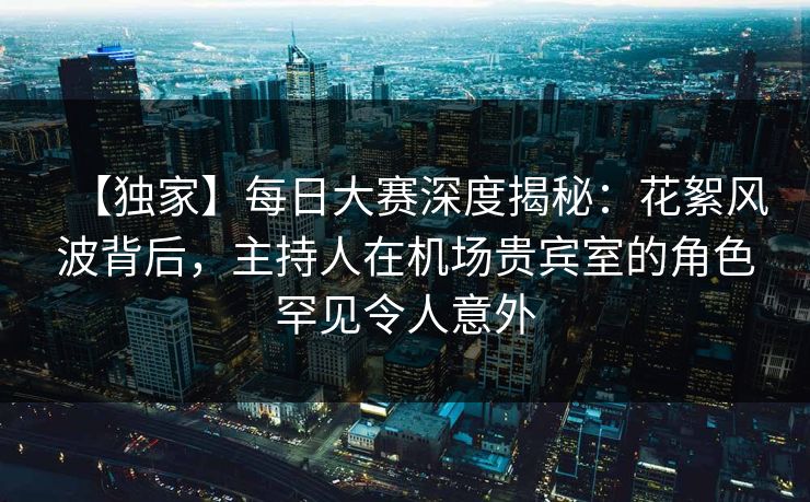 【独家】每日大赛深度揭秘：花絮风波背后，主持人在机场贵宾室的角色罕见令人意外