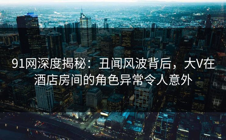 91网深度揭秘：丑闻风波背后，大V在酒店房间的角色异常令人意外