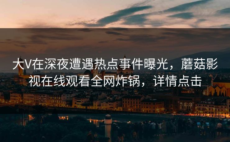 大V在深夜遭遇热点事件曝光，蘑菇影视在线观看全网炸锅，详情点击