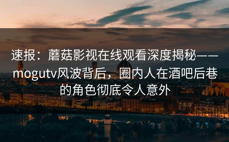 速报：蘑菇影视在线观看深度揭秘——mogutv风波背后，圈内人在酒吧后巷的角色彻底令人意外