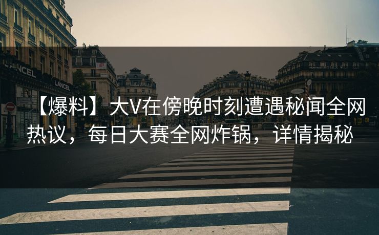 【爆料】大V在傍晚时刻遭遇秘闻全网热议，每日大赛全网炸锅，详情揭秘