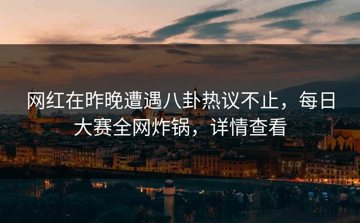 网红在昨晚遭遇八卦热议不止，每日大赛全网炸锅，详情查看