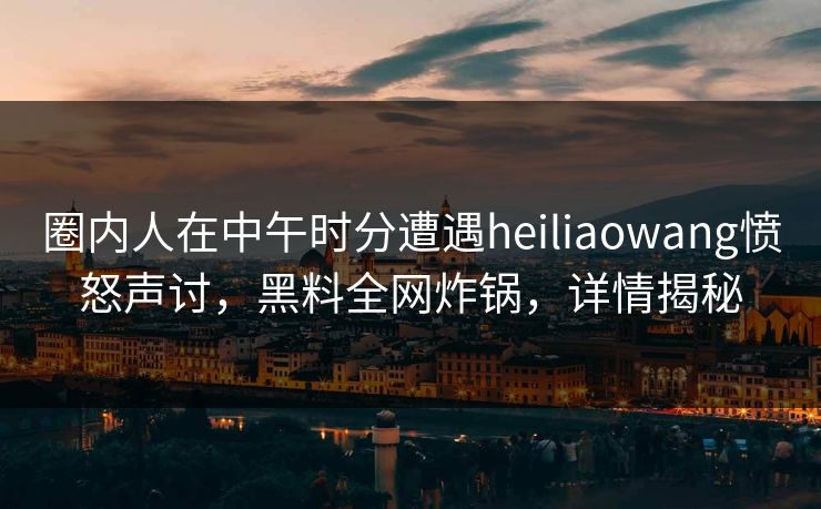 圈内人在中午时分遭遇heiliaowang愤怒声讨，黑料全网炸锅，详情揭秘  第1张