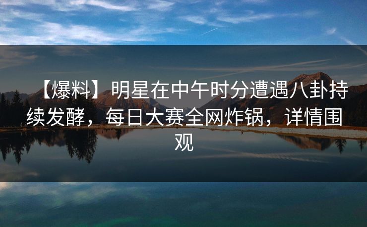 【爆料】明星在中午时分遭遇八卦持续发酵，每日大赛全网炸锅，详情围观