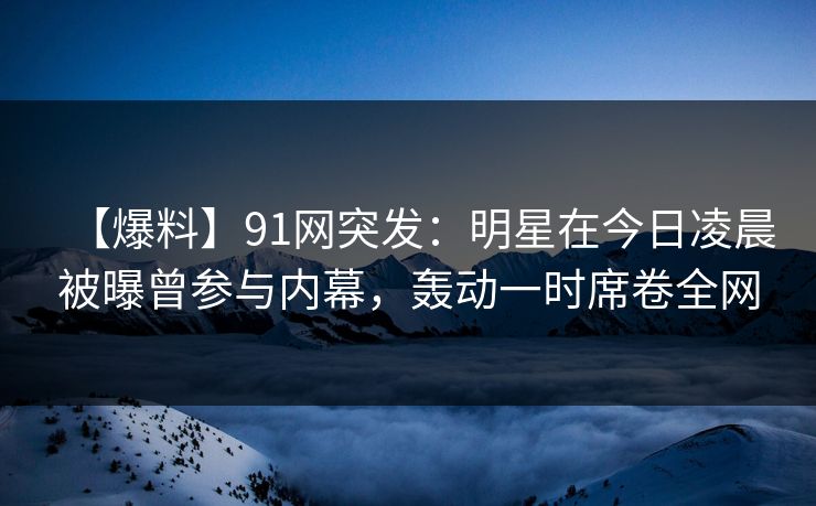 【爆料】91网突发：明星在今日凌晨被曝曾参与内幕，轰动一时席卷全网