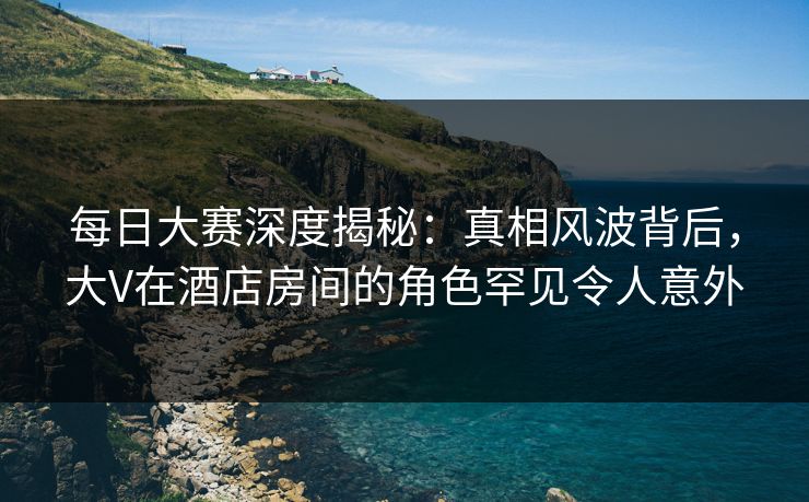 每日大赛深度揭秘：真相风波背后，大V在酒店房间的角色罕见令人意外  第1张