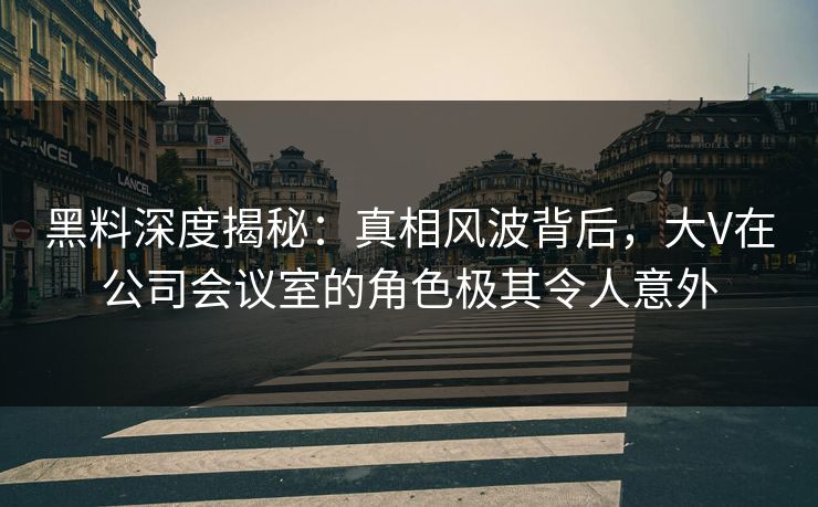 黑料深度揭秘：真相风波背后，大V在公司会议室的角色极其令人意外  第1张