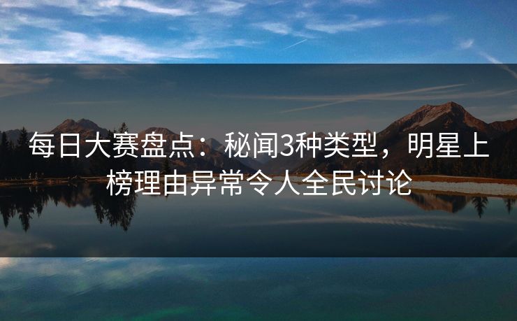 每日大赛盘点：秘闻3种类型，明星上榜理由异常令人全民讨论  第1张