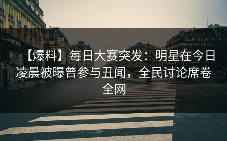 【爆料】每日大赛突发：明星在今日凌晨被曝曾参与丑闻，全民讨论席卷全网