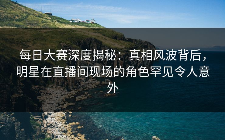 每日大赛深度揭秘：真相风波背后，明星在直播间现场的角色罕见令人意外