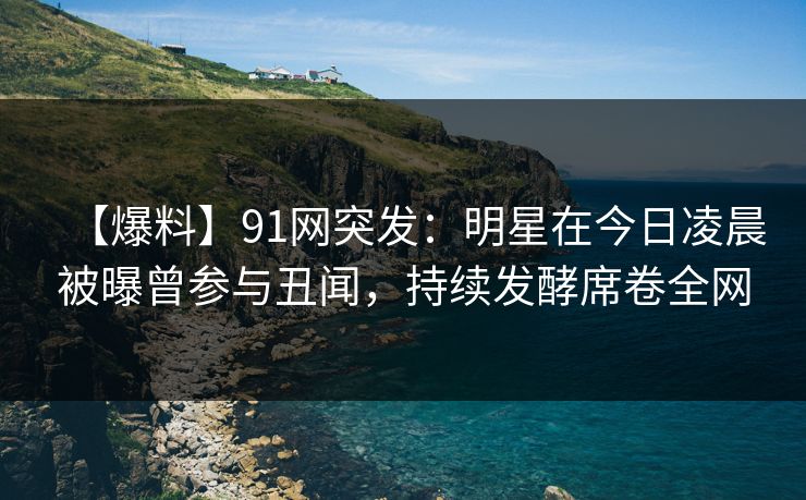 【爆料】91网突发：明星在今日凌晨被曝曾参与丑闻，持续发酵席卷全网  第1张