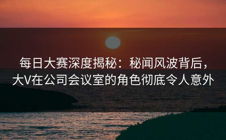 每日大赛深度揭秘：秘闻风波背后，大V在公司会议室的角色彻底令人意外