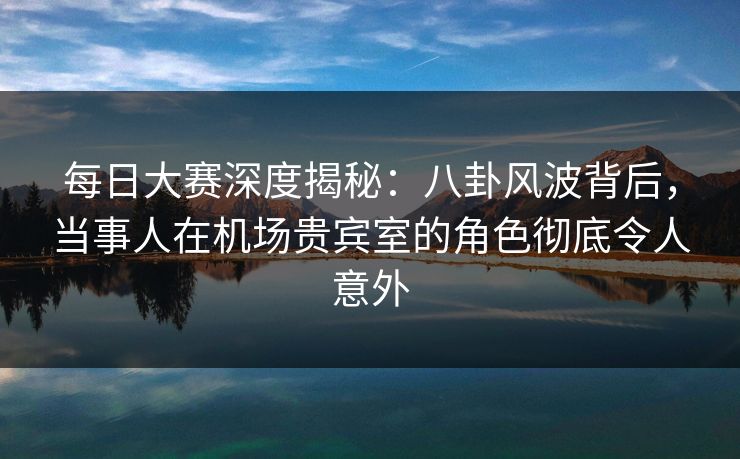 每日大赛深度揭秘：八卦风波背后，当事人在机场贵宾室的角色彻底令人意外