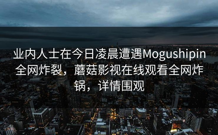 业内人士在今日凌晨遭遇Mogushipin全网炸裂，蘑菇影视在线观看全网炸锅，详情围观