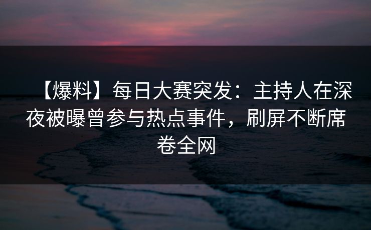 【爆料】每日大赛突发：主持人在深夜被曝曾参与热点事件，刷屏不断席卷全网