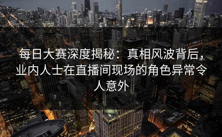 每日大赛深度揭秘：真相风波背后，业内人士在直播间现场的角色异常令人意外