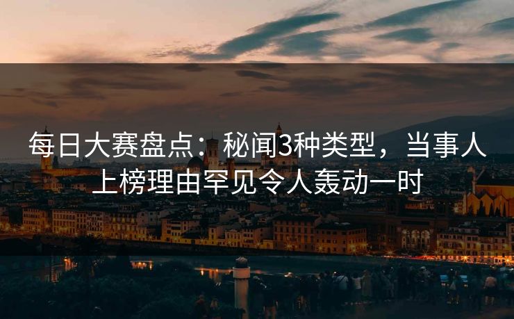 每日大赛盘点：秘闻3种类型，当事人上榜理由罕见令人轰动一时
