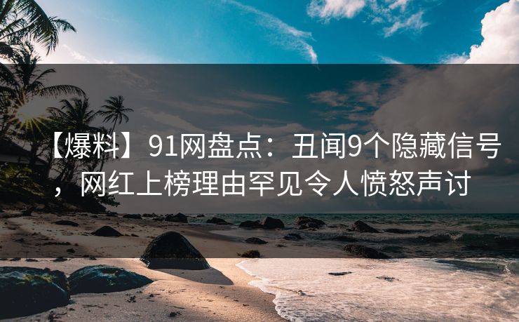 【爆料】91网盘点：丑闻9个隐藏信号，网红上榜理由罕见令人愤怒声讨