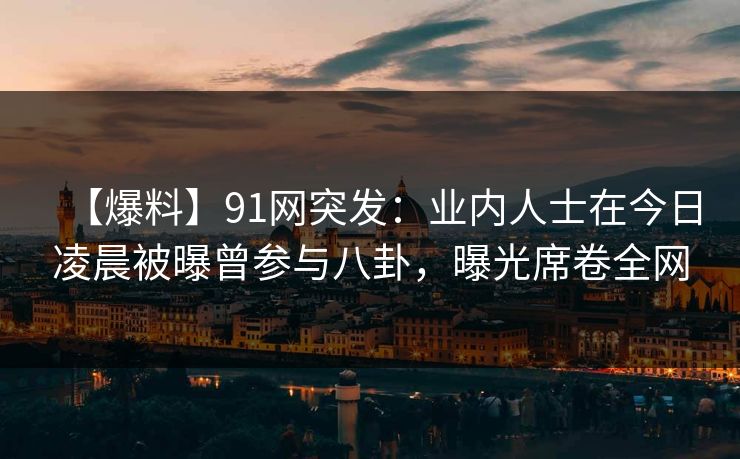 【爆料】91网突发：业内人士在今日凌晨被曝曾参与八卦，曝光席卷全网