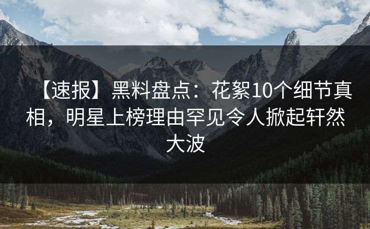 【速报】黑料盘点：花絮10个细节真相，明星上榜理由罕见令人掀起轩然大波  第1张