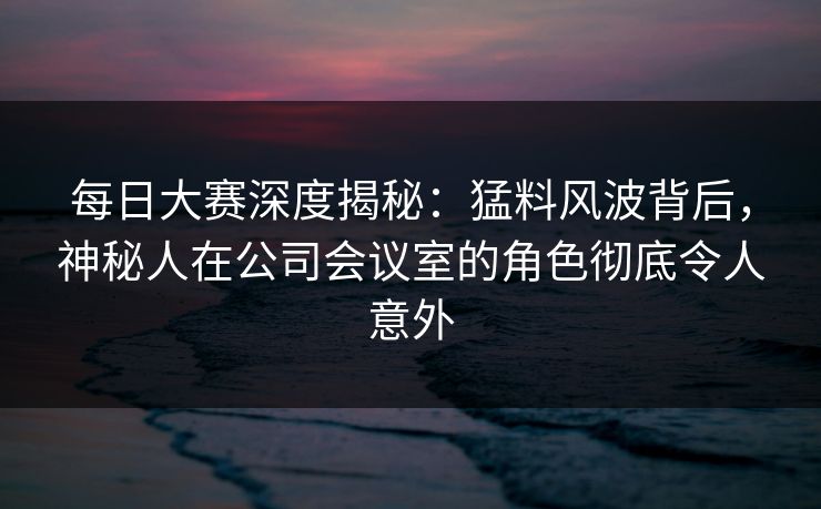 每日大赛深度揭秘：猛料风波背后，神秘人在公司会议室的角色彻底令人意外