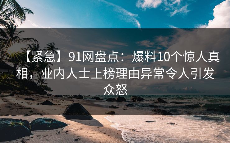 【紧急】91网盘点：爆料10个惊人真相，业内人士上榜理由异常令人引发众怒