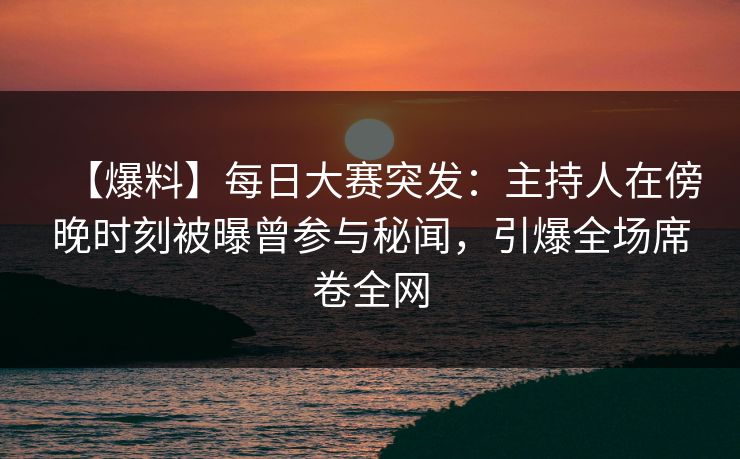【爆料】每日大赛突发：主持人在傍晚时刻被曝曾参与秘闻，引爆全场席卷全网  第1张