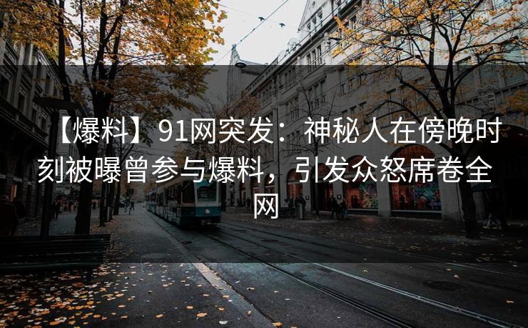 【爆料】91网突发：神秘人在傍晚时刻被曝曾参与爆料，引发众怒席卷全网