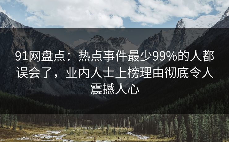 91网盘点：热点事件最少99%的人都误会了，业内人士上榜理由彻底令人震撼人心