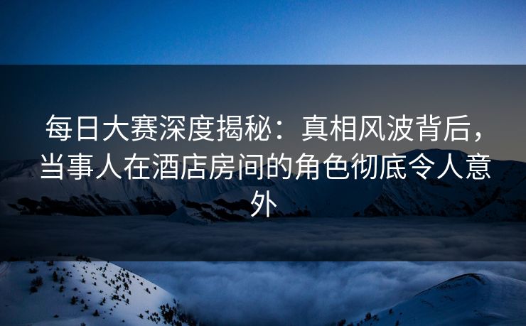 每日大赛深度揭秘：真相风波背后，当事人在酒店房间的角色彻底令人意外