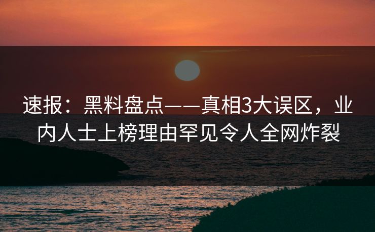 速报：黑料盘点——真相3大误区，业内人士上榜理由罕见令人全网炸裂